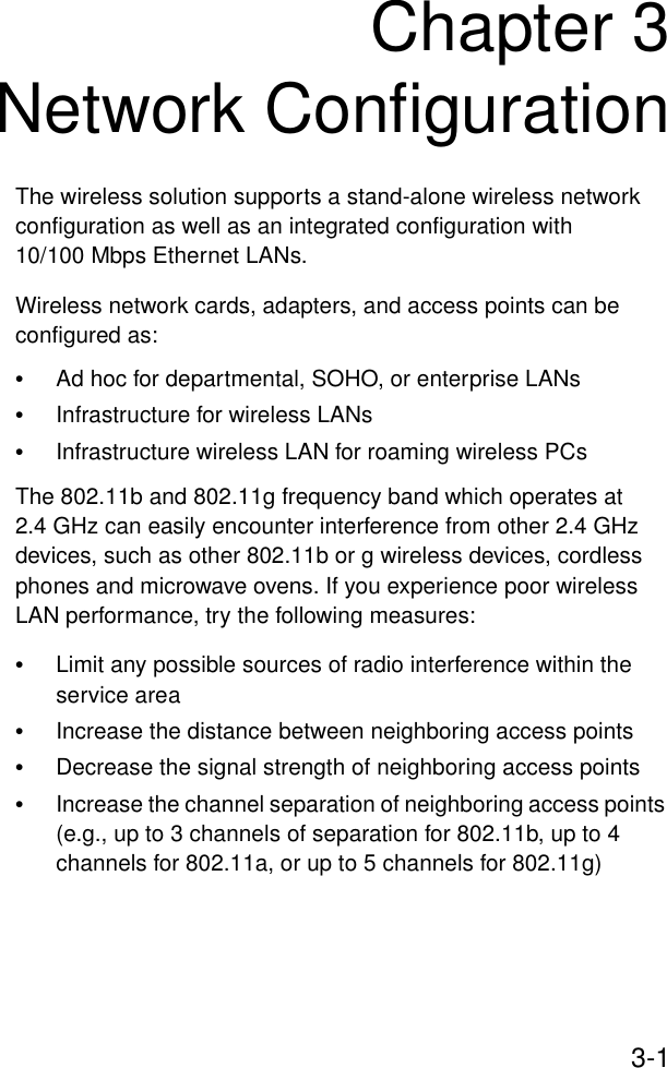 3-1Chapter 3Network ConfigurationThe wireless solution supports a stand-alone wireless network configuration as well as an integrated configuration with 10/100 Mbps Ethernet LANs.Wireless network cards, adapters, and access points can be configured as:•Ad hoc for departmental, SOHO, or enterprise LANs•Infrastructure for wireless LANs•Infrastructure wireless LAN for roaming wireless PCsThe 802.11b and 802.11g frequency band which operates at 2.4 GHz can easily encounter interference from other 2.4 GHz devices, such as other 802.11b or g wireless devices, cordless phones and microwave ovens. If you experience poor wireless LAN performance, try the following measures: •Limit any possible sources of radio interference within the service area•Increase the distance between neighboring access points•Decrease the signal strength of neighboring access points•Increase the channel separation of neighboring access points (e.g., up to 3 channels of separation for 802.11b, up to 4 channels for 802.11a, or up to 5 channels for 802.11g)