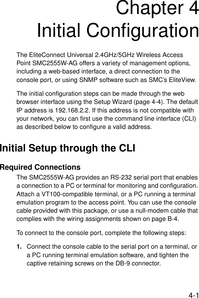 4-1Chapter 4Initial ConfigurationThe EliteConnect Universal 2.4GHz/5GHz Wireless Access Point SMC2555W-AG offers a variety of management options, including a web-based interface, a direct connection to the console port, or using SNMP software such as SMC’s EliteView.The initial configuration steps can be made through the web browser interface using the Setup Wizard (page 4-4). The default IP address is 192.168.2.2. If this address is not compatible with your network, you can first use the command line interface (CLI) as described below to configure a valid address.Initial Setup through the CLIRequired ConnectionsThe SMC2555W-AG provides an RS-232 serial port that enables a connection to a PC or terminal for monitoring and configuration. Attach a VT100-compatible terminal, or a PC running a terminal emulation program to the access point. You can use the console cable provided with this package, or use a null-modem cable that complies with the wiring assignments shown on page B-4.To connect to the console port, complete the following steps:1. Connect the console cable to the serial port on a terminal, or a PC running terminal emulation software, and tighten the captive retaining screws on the DB-9 connector.
