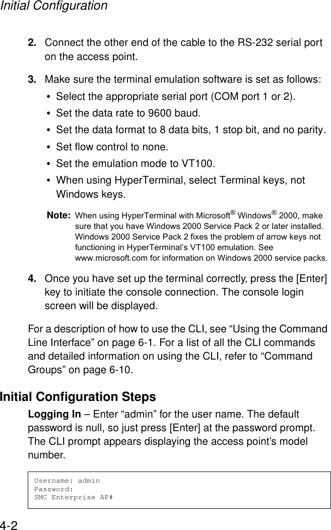 Initial Configuration4-22. Connect the other end of the cable to the RS-232 serial port on the access point.3. Make sure the terminal emulation software is set as follows:•Select the appropriate serial port (COM port 1 or 2).•Set the data rate to 9600 baud.•Set the data format to 8 data bits, 1 stop bit, and no parity.•Set flow control to none.•Set the emulation mode to VT100.•When using HyperTerminal, select Terminal keys, not Windows keys.Note: When using HyperTerminal with Microsoft® Windows® 2000, make sure that you have Windows 2000 Service Pack 2 or later installed. Windows 2000 Service Pack 2 fixes the problem of arrow keys not functioning in HyperTerminal’s VT100 emulation. See www.microsoft.com for information on Windows 2000 service packs. 4. Once you have set up the terminal correctly, press the [Enter] key to initiate the console connection. The console login screen will be displayed.For a description of how to use the CLI, see “Using the Command Line Interface” on page 6-1. For a list of all the CLI commands and detailed information on using the CLI, refer to “Command Groups” on page 6-10.Initial Configuration StepsLogging In – Enter “admin” for the user name. The default password is null, so just press [Enter] at the password prompt. The CLI prompt appears displaying the access point’s model number.Username: adminPassword:SMC Enterprise AP#