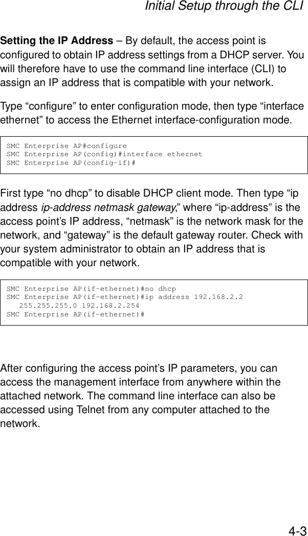 Initial Setup through the CLI4-3Setting the IP Address – By default, the access point is configured to obtain IP address settings from a DHCP server. You will therefore have to use the command line interface (CLI) to assign an IP address that is compatible with your network. Type “configure” to enter configuration mode, then type “interface ethernet” to access the Ethernet interface-configuration mode.First type “no dhcp” to disable DHCP client mode. Then type “ip address ip-address netmask gateway,” where “ip-address” is the access point’s IP address, “netmask” is the network mask for the network, and “gateway” is the default gateway router. Check with your system administrator to obtain an IP address that is compatible with your network.After configuring the access point’s IP parameters, you can access the management interface from anywhere within the attached network. The command line interface can also be accessed using Telnet from any computer attached to the network. SMC Enterprise AP#configureSMC Enterprise AP(config)#interface ethernetSMC Enterprise AP(config-if)#SMC Enterprise AP(if-ethernet)#no dhcpSMC Enterprise AP(if-ethernet)#ip address 192.168.2.2 255.255.255.0 192.168.2.254SMC Enterprise AP(if-ethernet)#