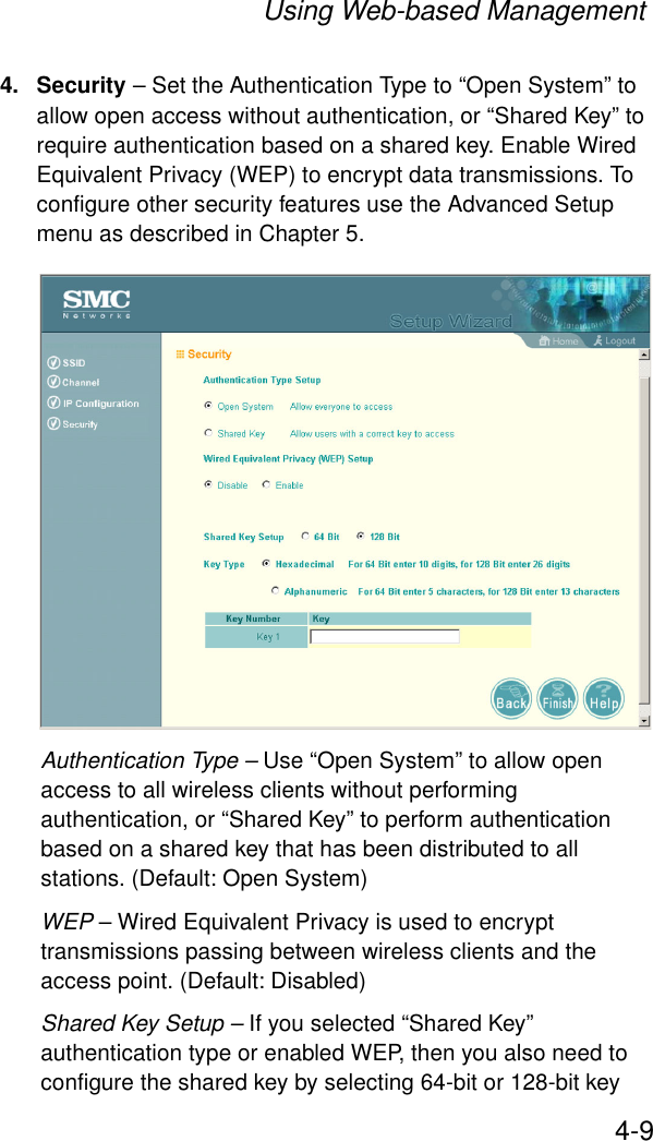 Using Web-based Management4-94. Security – Set the Authentication Type to “Open System” to allow open access without authentication, or “Shared Key” to require authentication based on a shared key. Enable Wired Equivalent Privacy (WEP) to encrypt data transmissions. To configure other security features use the Advanced Setup menu as described in Chapter 5.Authentication Type – Use “Open System” to allow open access to all wireless clients without performing authentication, or “Shared Key” to perform authentication based on a shared key that has been distributed to all stations. (Default: Open System)WEP – Wired Equivalent Privacy is used to encrypt transmissions passing between wireless clients and the access point. (Default: Disabled)Shared Key Setup – If you selected “Shared Key” authentication type or enabled WEP, then you also need to configure the shared key by selecting 64-bit or 128-bit key 