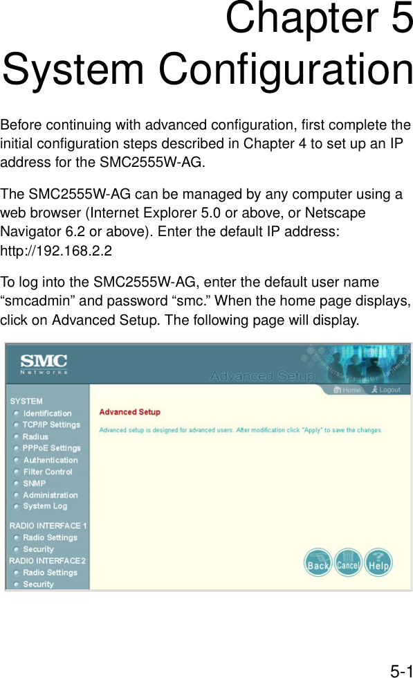 5-1Chapter 5System ConfigurationBefore continuing with advanced configuration, first complete the initial configuration steps described in Chapter 4 to set up an IP address for the SMC2555W-AG.The SMC2555W-AG can be managed by any computer using a web browser (Internet Explorer 5.0 or above, or Netscape Navigator 6.2 or above). Enter the default IP address: http://192.168.2.2To log into the SMC2555W-AG, enter the default user name “smcadmin” and password “smc.” When the home page displays, click on Advanced Setup. The following page will display.