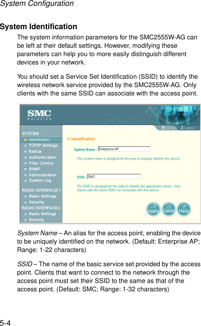 System Configuration5-4System IdentificationThe system information parameters for the SMC2555W-AG can be left at their default settings. However, modifying these parameters can help you to more easily distinguish different devices in your network.You should set a Service Set Identification (SSID) to identify the wireless network service provided by the SMC2555W-AG. Only clients with the same SSID can associate with the access point.System Name – An alias for the access point, enabling the device to be uniquely identified on the network. (Default: Enterprise AP; Range: 1-22 characters) SSID – The name of the basic service set provided by the access point. Clients that want to connect to the network through the access point must set their SSID to the same as that of the access point. (Default: SMC; Range: 1-32 characters)