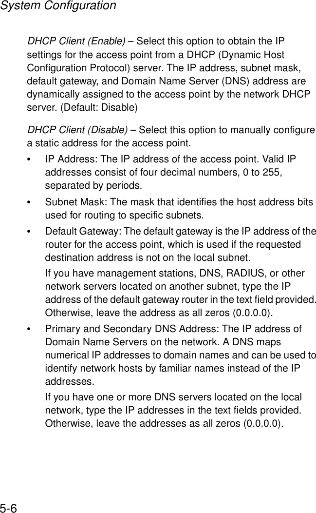 System Configuration5-6DHCP Client (Enable) – Select this option to obtain the IP settings for the access point from a DHCP (Dynamic Host Configuration Protocol) server. The IP address, subnet mask, default gateway, and Domain Name Server (DNS) address are dynamically assigned to the access point by the network DHCP server. (Default: Disable)DHCP Client (Disable) – Select this option to manually configure a static address for the access point. •IP Address: The IP address of the access point. Valid IP addresses consist of four decimal numbers, 0 to 255, separated by periods.•Subnet Mask: The mask that identifies the host address bits used for routing to specific subnets.•Default Gateway: The default gateway is the IP address of the router for the access point, which is used if the requested destination address is not on the local subnet.If you have management stations, DNS, RADIUS, or other network servers located on another subnet, type the IP address of the default gateway router in the text field provided. Otherwise, leave the address as all zeros (0.0.0.0).•Primary and Secondary DNS Address: The IP address of Domain Name Servers on the network. A DNS maps numerical IP addresses to domain names and can be used to identify network hosts by familiar names instead of the IP addresses. If you have one or more DNS servers located on the local network, type the IP addresses in the text fields provided. Otherwise, leave the addresses as all zeros (0.0.0.0).