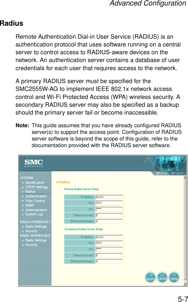 Advanced Configuration5-7RadiusRemote Authentication Dial-in User Service (RADIUS) is an authentication protocol that uses software running on a central server to control access to RADIUS-aware devices on the network. An authentication server contains a database of user credentials for each user that requires access to the network.A primary RADIUS server must be specified for the SMC2555W-AG to implement IEEE 802.1x network access control and Wi-Fi Protected Access (WPA) wireless security. A secondary RADIUS server may also be specified as a backup should the primary server fail or become inaccessible.Note: This guide assumes that you have already configured RADIUS server(s) to support the access point. Configuration of RADIUS server software is beyond the scope of this guide, refer to the documentation provided with the RADIUS server software.