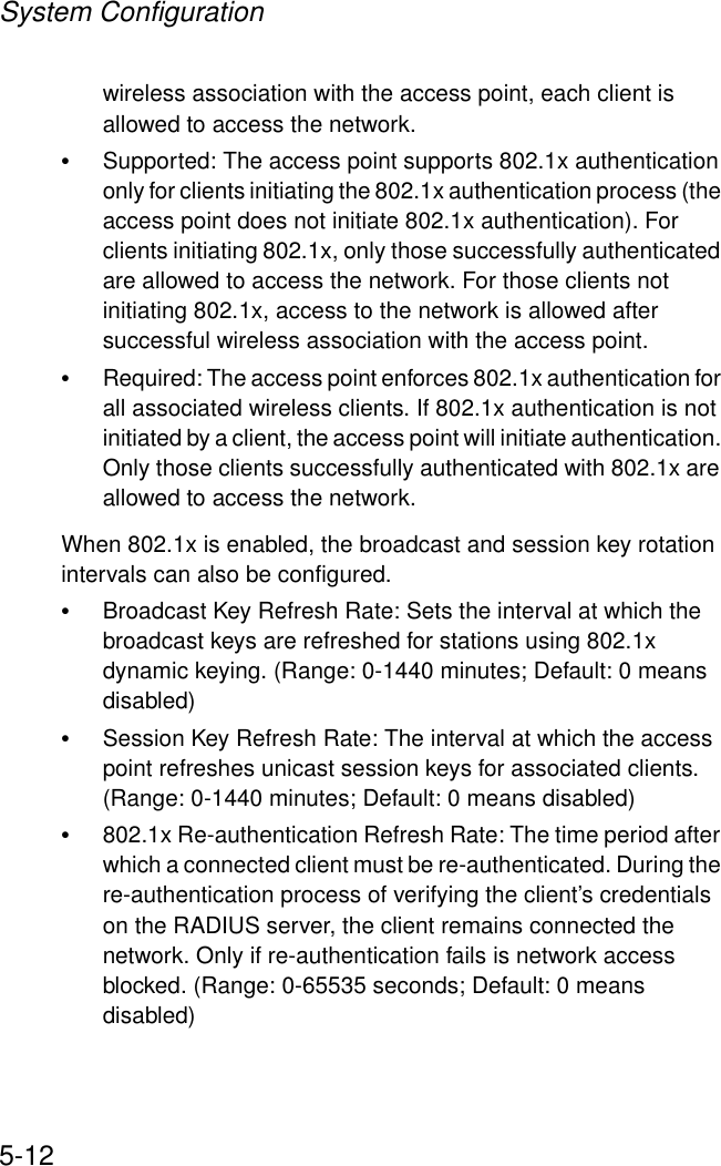 System Configuration5-12wireless association with the access point, each client is allowed to access the network.•Supported: The access point supports 802.1x authentication only for clients initiating the 802.1x authentication process (the access point does not initiate 802.1x authentication). For clients initiating 802.1x, only those successfully authenticated are allowed to access the network. For those clients not initiating 802.1x, access to the network is allowed after successful wireless association with the access point.•Required: The access point enforces 802.1x authentication for all associated wireless clients. If 802.1x authentication is not initiated by a client, the access point will initiate authentication. Only those clients successfully authenticated with 802.1x are allowed to access the network.When 802.1x is enabled, the broadcast and session key rotation intervals can also be configured.•Broadcast Key Refresh Rate: Sets the interval at which the broadcast keys are refreshed for stations using 802.1x dynamic keying. (Range: 0-1440 minutes; Default: 0 means disabled)•Session Key Refresh Rate: The interval at which the access point refreshes unicast session keys for associated clients. (Range: 0-1440 minutes; Default: 0 means disabled)•802.1x Re-authentication Refresh Rate: The time period after which a connected client must be re-authenticated. During the re-authentication process of verifying the client’s credentials on the RADIUS server, the client remains connected the network. Only if re-authentication fails is network access blocked. (Range: 0-65535 seconds; Default: 0 means disabled)