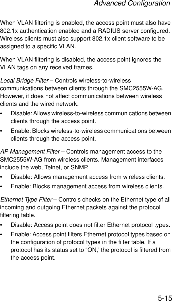 Advanced Configuration5-15When VLAN filtering is enabled, the access point must also have 802.1x authentication enabled and a RADIUS server configured. Wireless clients must also support 802.1x client software to be assigned to a specific VLAN.When VLAN filtering is disabled, the access point ignores the VLAN tags on any received frames.Local Bridge Filter – Controls wireless-to-wireless communications between clients through the SMC2555W-AG. However, it does not affect communications between wireless clients and the wired network.•Disable: Allows wireless-to-wireless communications between clients through the access point.•Enable: Blocks wireless-to-wireless communications between clients through the access point.AP Management Filter – Controls management access to the SMC2555W-AG from wireless clients. Management interfaces include the web, Telnet, or SNMP.•Disable: Allows management access from wireless clients.•Enable: Blocks management access from wireless clients. Ethernet Type Filter – Controls checks on the Ethernet type of all incoming and outgoing Ethernet packets against the protocol filtering table. •Disable: Access point does not filter Ethernet protocol types.•Enable: Access point filters Ethernet protocol types based on the configuration of protocol types in the filter table. If a protocol has its status set to “ON,” the protocol is filtered from the access point.