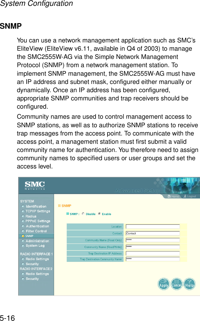 System Configuration5-16SNMPYou can use a network management application such as SMC’s EliteView (EliteView v6.11, available in Q4 of 2003) to manage the SMC2555W-AG via the Simple Network Management Protocol (SNMP) from a network management station. To implement SNMP management, the SMC2555W-AG must have an IP address and subnet mask, configured either manually or dynamically. Once an IP address has been configured, appropriate SNMP communities and trap receivers should be configured.Community names are used to control management access to SNMP stations, as well as to authorize SNMP stations to receive trap messages from the access point. To communicate with the access point, a management station must first submit a valid community name for authentication. You therefore need to assign community names to specified users or user groups and set the access level.