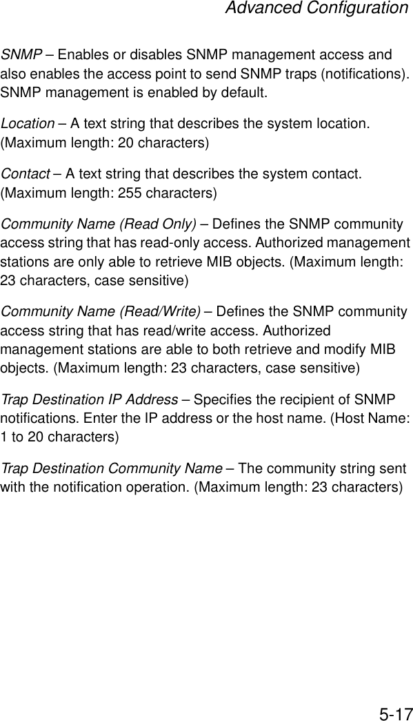 Advanced Configuration5-17SNMP – Enables or disables SNMP management access and also enables the access point to send SNMP traps (notifications). SNMP management is enabled by default.Location – A text string that describes the system location. (Maximum length: 20 characters)Contact – A text string that describes the system contact. (Maximum length: 255 characters)Community Name (Read Only) – Defines the SNMP community access string that has read-only access. Authorized management stations are only able to retrieve MIB objects. (Maximum length: 23 characters, case sensitive)Community Name (Read/Write) – Defines the SNMP community access string that has read/write access. Authorized management stations are able to both retrieve and modify MIB objects. (Maximum length: 23 characters, case sensitive)Trap Destination IP Address – Specifies the recipient of SNMP notifications. Enter the IP address or the host name. (Host Name: 1 to 20 characters)Trap Destination Community Name – The community string sent with the notification operation. (Maximum length: 23 characters)