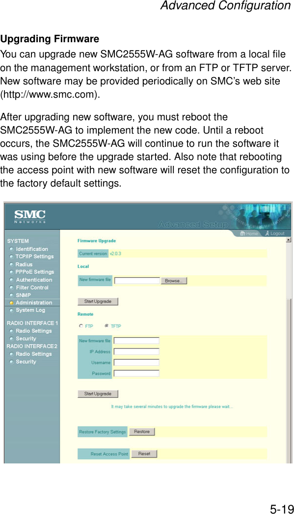 Advanced Configuration5-19Upgrading FirmwareYou can upgrade new SMC2555W-AG software from a local file on the management workstation, or from an FTP or TFTP server. New software may be provided periodically on SMC’s web site (http://www.smc.com). After upgrading new software, you must reboot the SMC2555W-AG to implement the new code. Until a reboot occurs, the SMC2555W-AG will continue to run the software it was using before the upgrade started. Also note that rebooting the access point with new software will reset the configuration to the factory default settings. 
