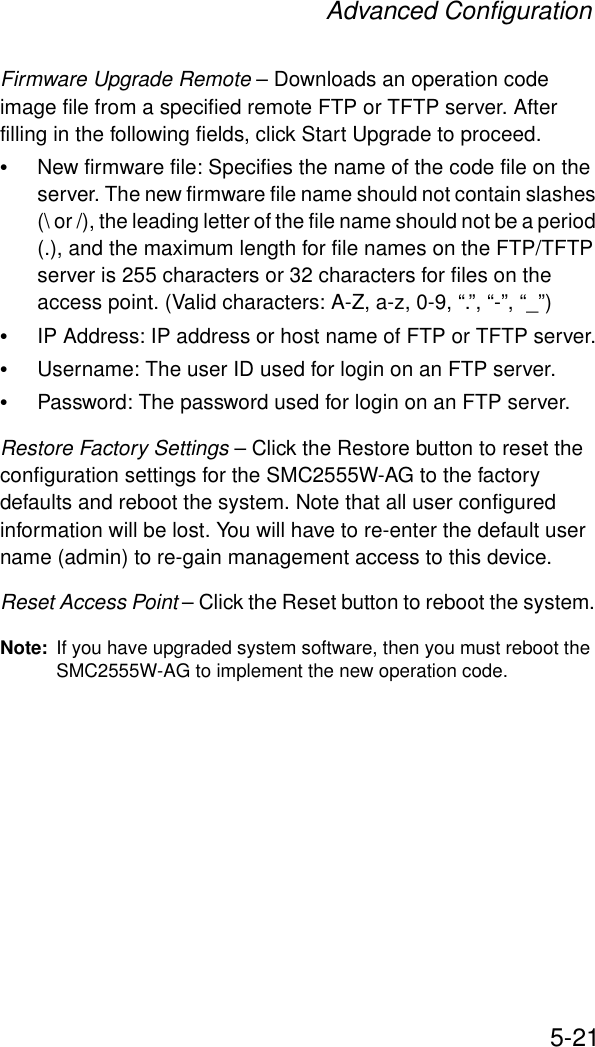 Advanced Configuration5-21Firmware Upgrade Remote – Downloads an operation code image file from a specified remote FTP or TFTP server. After filling in the following fields, click Start Upgrade to proceed.•New firmware file: Specifies the name of the code file on the server. The new firmware file name should not contain slashes (\ or /), the leading letter of the file name should not be a period (.), and the maximum length for file names on the FTP/TFTP server is 255 characters or 32 characters for files on the access point. (Valid characters: A-Z, a-z, 0-9, “.”, “-”, “_”)•IP Address: IP address or host name of FTP or TFTP server.•Username: The user ID used for login on an FTP server.•Password: The password used for login on an FTP server.Restore Factory Settings – Click the Restore button to reset the configuration settings for the SMC2555W-AG to the factory defaults and reboot the system. Note that all user configured information will be lost. You will have to re-enter the default user name (admin) to re-gain management access to this device.Reset Access Point – Click the Reset button to reboot the system. Note: If you have upgraded system software, then you must reboot the SMC2555W-AG to implement the new operation code.