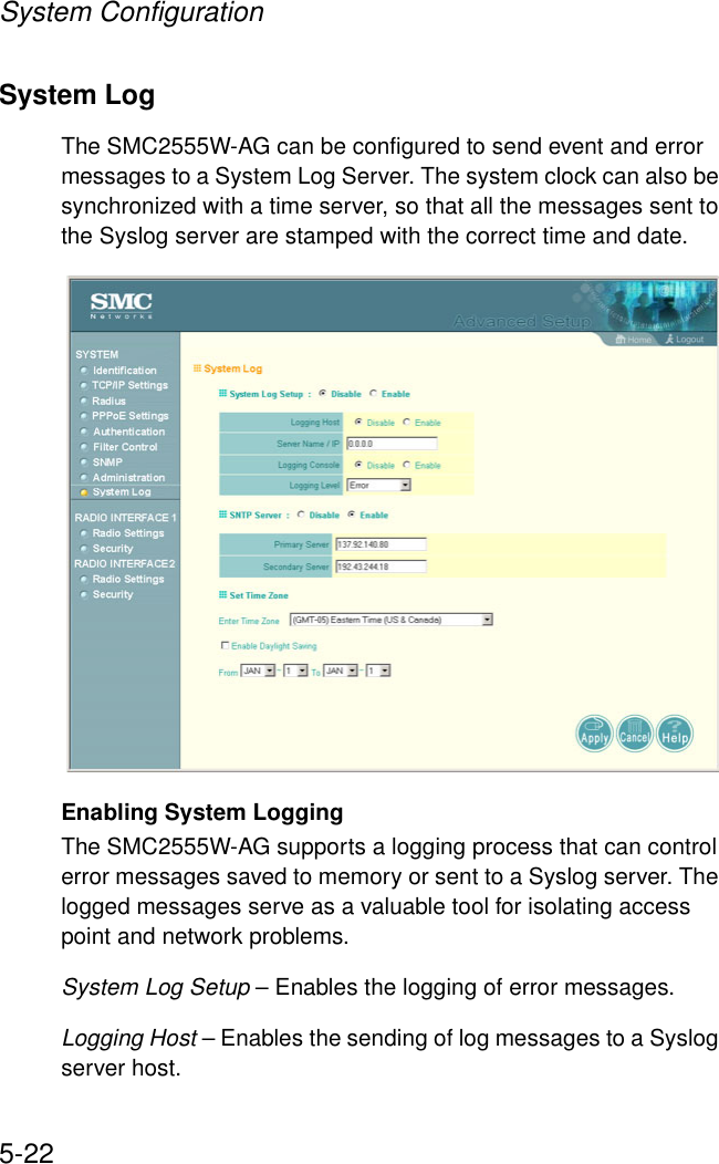 System Configuration5-22System Log The SMC2555W-AG can be configured to send event and error messages to a System Log Server. The system clock can also be synchronized with a time server, so that all the messages sent to the Syslog server are stamped with the correct time and date.Enabling System LoggingThe SMC2555W-AG supports a logging process that can control error messages saved to memory or sent to a Syslog server. The logged messages serve as a valuable tool for isolating access point and network problems.System Log Setup – Enables the logging of error messages.Logging Host – Enables the sending of log messages to a Syslog server host.