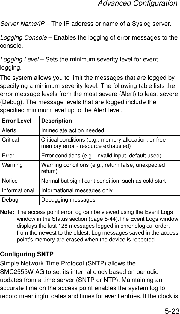 Advanced Configuration5-23Server Name/IP – The IP address or name of a Syslog server.Logging Console – Enables the logging of error messages to the console.Logging Level – Sets the minimum severity level for event logging.The system allows you to limit the messages that are logged by specifying a minimum severity level. The following table lists the error message levels from the most severe (Alert) to least severe (Debug). The message levels that are logged include the specified minimum level up to the Alert level. Note: The access point error log can be viewed using the Event Logs window in the Status section (page 5-44).The Event Logs window displays the last 128 messages logged in chronological order, from the newest to the oldest. Log messages saved in the access point’s memory are erased when the device is rebooted.Configuring SNTPSimple Network Time Protocol (SNTP) allows the SMC2555W-AG to set its internal clock based on periodic updates from a time server (SNTP or NTP). Maintaining an accurate time on the access point enables the system log to record meaningful dates and times for event entries. If the clock is Error Level DescriptionAlerts Immediate action neededCritical Critical conditions (e.g., memory allocation, or free memory error - resource exhausted)Error  Error conditions (e.g., invalid input, default used)Warning Warning conditions (e.g., return false, unexpected return)Notice Normal but significant condition, such as cold start Informational Informational messages onlyDebug Debugging messages