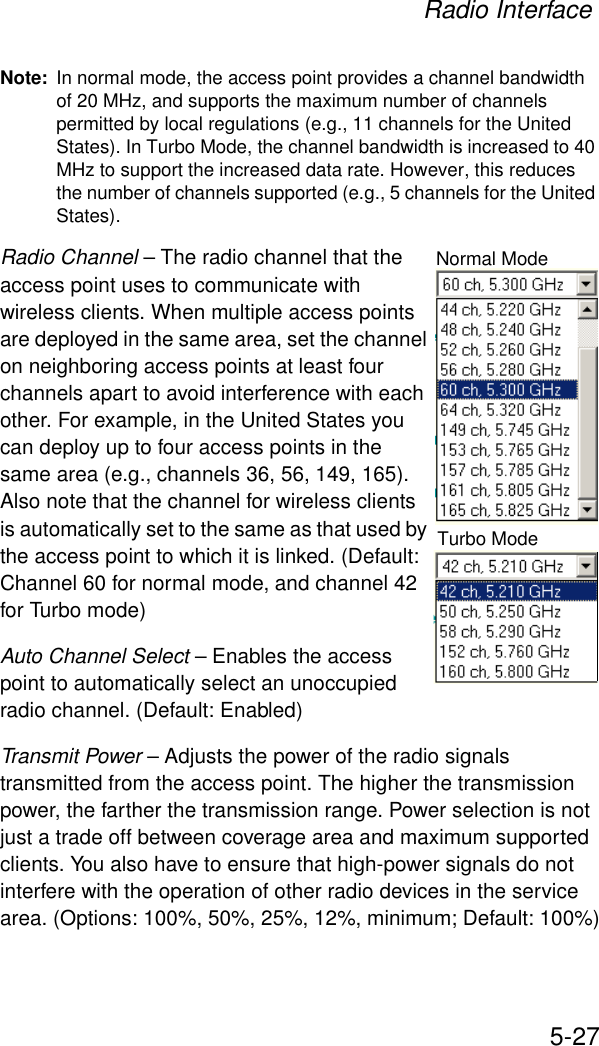 Radio Interface5-27Note: In normal mode, the access point provides a channel bandwidth of 20 MHz, and supports the maximum number of channels permitted by local regulations (e.g., 11 channels for the United States). In Turbo Mode, the channel bandwidth is increased to 40 MHz to support the increased data rate. However, this reduces the number of channels supported (e.g., 5 channels for the United States).Radio Channel – The radio channel that the access point uses to communicate with wireless clients. When multiple access points are deployed in the same area, set the channel on neighboring access points at least four channels apart to avoid interference with each other. For example, in the United States you can deploy up to four access points in the same area (e.g., channels 36, 56, 149, 165). Also note that the channel for wireless clients is automatically set to the same as that used by the access point to which it is linked. (Default: Channel 60 for normal mode, and channel 42 for Turbo mode)Auto Channel Select – Enables the access point to automatically select an unoccupied radio channel. (Default: Enabled)Transmit Power – Adjusts the power of the radio signals transmitted from the access point. The higher the transmission power, the farther the transmission range. Power selection is not just a trade off between coverage area and maximum supported clients. You also have to ensure that high-power signals do not interfere with the operation of other radio devices in the service area. (Options: 100%, 50%, 25%, 12%, minimum; Default: 100%)Normal ModeTurbo Mode