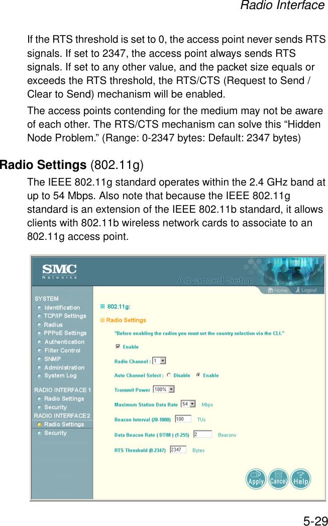 Radio Interface5-29If the RTS threshold is set to 0, the access point never sends RTS signals. If set to 2347, the access point always sends RTS signals. If set to any other value, and the packet size equals or exceeds the RTS threshold, the RTS/CTS (Request to Send / Clear to Send) mechanism will be enabled. The access points contending for the medium may not be aware of each other. The RTS/CTS mechanism can solve this “Hidden Node Problem.” (Range: 0-2347 bytes: Default: 2347 bytes)Radio Settings (802.11g)The IEEE 802.11g standard operates within the 2.4 GHz band at up to 54 Mbps. Also note that because the IEEE 802.11g standard is an extension of the IEEE 802.11b standard, it allows clients with 802.11b wireless network cards to associate to an 802.11g access point. 