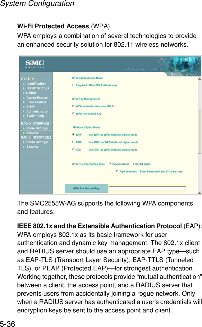 System Configuration5-36Wi-Fi Protected Access (WPA)WPA employs a combination of several technologies to provide an enhanced security solution for 802.11 wireless networks. The SMC2555W-AG supports the following WPA components and features:IEEE 802.1x and the Extensible Authentication Protocol (EAP): WPA employs 802.1x as its basic framework for user authentication and dynamic key management. The 802.1x client and RADIUS server should use an appropriate EAP type—such as EAP-TLS (Transport Layer Security), EAP-TTLS (Tunneled TLS), or PEAP (Protected EAP)—for strongest authentication. Working together, these protocols provide “mutual authentication” between a client, the access point, and a RADIUS server that prevents users from accidentally joining a rogue network. Only when a RADIUS server has authenticated a user’s credentials will encryption keys be sent to the access point and client.