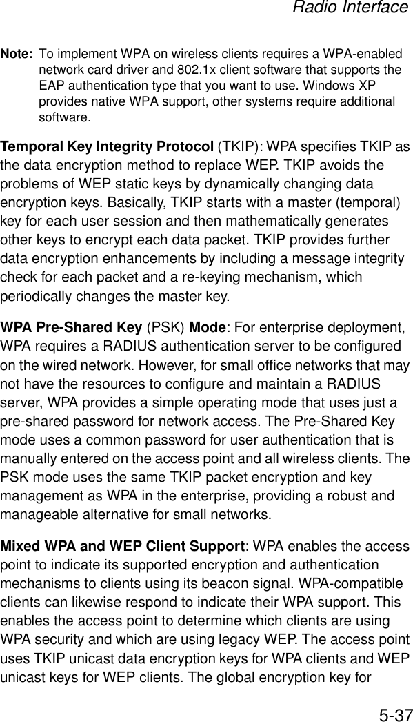 Radio Interface5-37Note: To implement WPA on wireless clients requires a WPA-enabled network card driver and 802.1x client software that supports the EAP authentication type that you want to use. Windows XP provides native WPA support, other systems require additional software.Temporal Key Integrity Protocol (TKIP): WPA specifies TKIP as the data encryption method to replace WEP. TKIP avoids the problems of WEP static keys by dynamically changing data encryption keys. Basically, TKIP starts with a master (temporal) key for each user session and then mathematically generates other keys to encrypt each data packet. TKIP provides further data encryption enhancements by including a message integrity check for each packet and a re-keying mechanism, which periodically changes the master key. WPA Pre-Shared Key (PSK) Mode: For enterprise deployment, WPA requires a RADIUS authentication server to be configured on the wired network. However, for small office networks that may not have the resources to configure and maintain a RADIUS server, WPA provides a simple operating mode that uses just a pre-shared password for network access. The Pre-Shared Key mode uses a common password for user authentication that is manually entered on the access point and all wireless clients. The PSK mode uses the same TKIP packet encryption and key management as WPA in the enterprise, providing a robust and manageable alternative for small networks.Mixed WPA and WEP Client Support: WPA enables the access point to indicate its supported encryption and authentication mechanisms to clients using its beacon signal. WPA-compatible clients can likewise respond to indicate their WPA support. This enables the access point to determine which clients are using WPA security and which are using legacy WEP. The access point uses TKIP unicast data encryption keys for WPA clients and WEP unicast keys for WEP clients. The global encryption key for 