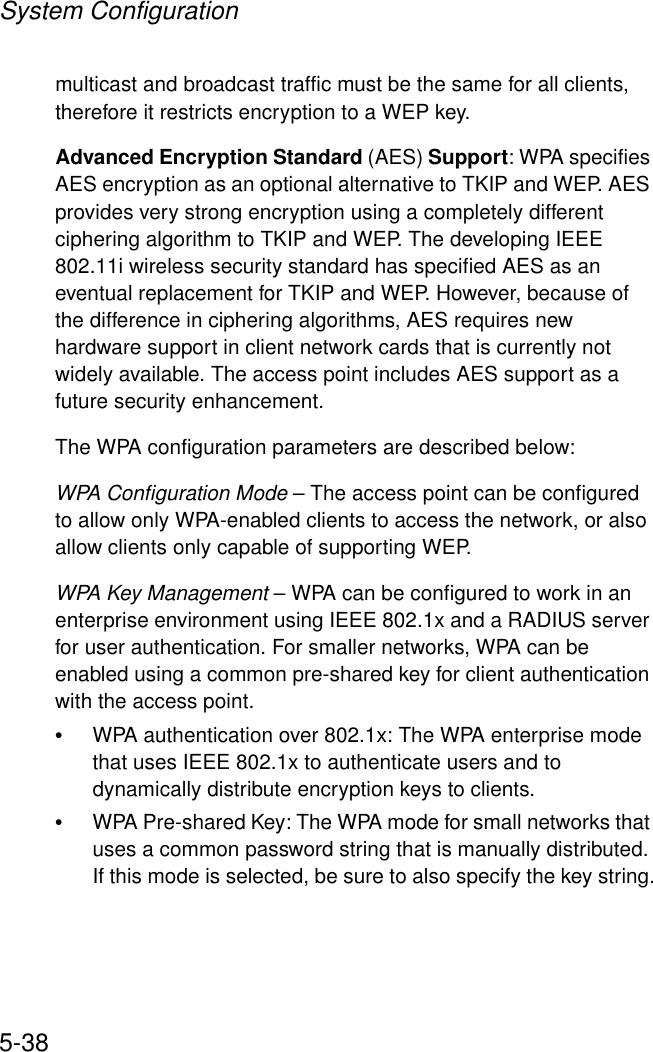 System Configuration5-38multicast and broadcast traffic must be the same for all clients, therefore it restricts encryption to a WEP key.Advanced Encryption Standard (AES) Support: WPA specifies AES encryption as an optional alternative to TKIP and WEP. AES provides very strong encryption using a completely different ciphering algorithm to TKIP and WEP. The developing IEEE 802.11i wireless security standard has specified AES as an eventual replacement for TKIP and WEP. However, because of the difference in ciphering algorithms, AES requires new hardware support in client network cards that is currently not widely available. The access point includes AES support as a future security enhancement.The WPA configuration parameters are described below:WPA Configuration Mode – The access point can be configured to allow only WPA-enabled clients to access the network, or also allow clients only capable of supporting WEP.WPA Key Management – WPA can be configured to work in an enterprise environment using IEEE 802.1x and a RADIUS server for user authentication. For smaller networks, WPA can be enabled using a common pre-shared key for client authentication with the access point.•WPA authentication over 802.1x: The WPA enterprise mode that uses IEEE 802.1x to authenticate users and to dynamically distribute encryption keys to clients.•WPA Pre-shared Key: The WPA mode for small networks that uses a common password string that is manually distributed. If this mode is selected, be sure to also specify the key string.