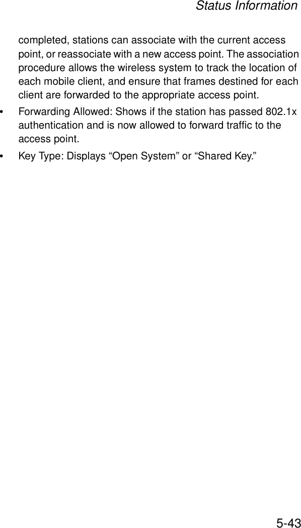 Status Information5-43completed, stations can associate with the current access point, or reassociate with a new access point. The association procedure allows the wireless system to track the location of each mobile client, and ensure that frames destined for each client are forwarded to the appropriate access point.•Forwarding Allowed: Shows if the station has passed 802.1x authentication and is now allowed to forward traffic to the access point.•Key Type: Displays “Open System” or “Shared Key.”