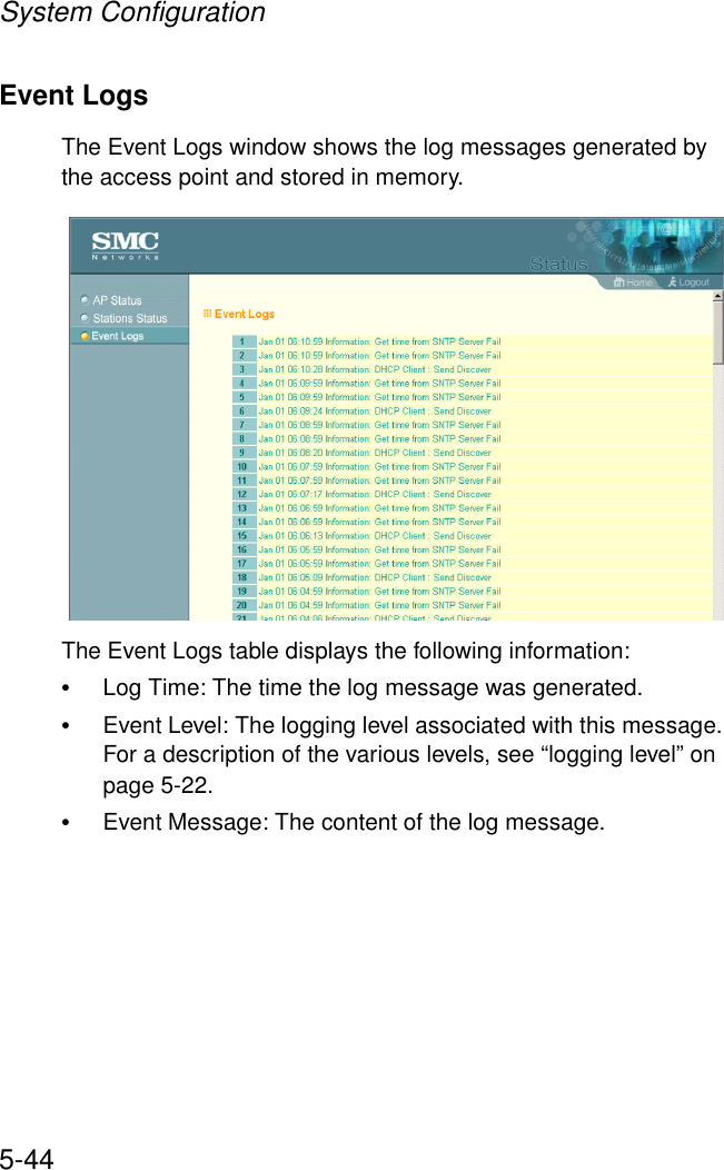 System Configuration5-44Event LogsThe Event Logs window shows the log messages generated by the access point and stored in memory.The Event Logs table displays the following information:•Log Time: The time the log message was generated.•Event Level: The logging level associated with this message. For a description of the various levels, see “logging level” on page 5-22.•Event Message: The content of the log message.