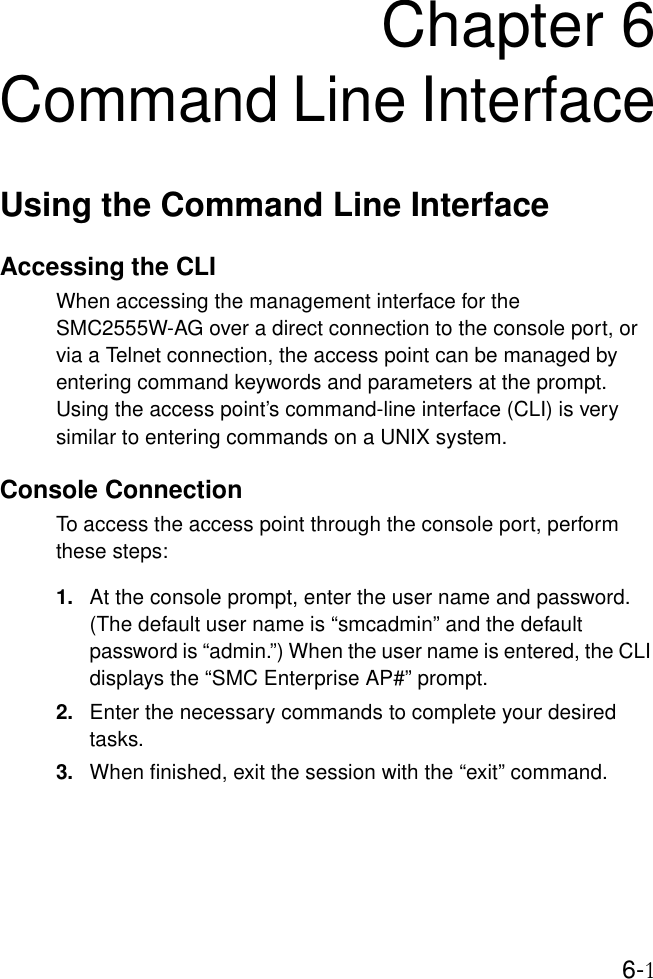 6-1Chapter 6Command Line InterfaceUsing the Command Line InterfaceAccessing the CLIWhen accessing the management interface for the SMC2555W-AG over a direct connection to the console port, or via a Telnet connection, the access point can be managed by entering command keywords and parameters at the prompt. Using the access point’s command-line interface (CLI) is very similar to entering commands on a UNIX system.Console ConnectionTo access the access point through the console port, perform these steps:1. At the console prompt, enter the user name and password. (The default user name is “smcadmin” and the default password is “admin.”) When the user name is entered, the CLI displays the “SMC Enterprise AP#” prompt. 2. Enter the necessary commands to complete your desired tasks. 3. When finished, exit the session with the “exit” command.