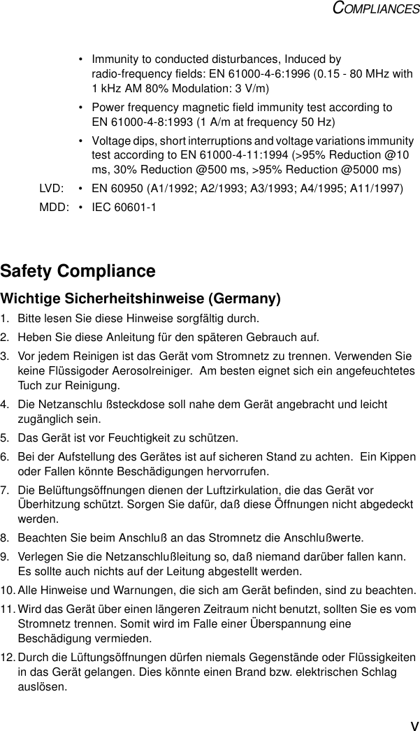 COMPLIANCESvSafety ComplianceWichtige Sicherheitshinweise (Germany)1.  Bitte lesen Sie diese Hinweise sorgfältig durch.2.  Heben Sie diese Anleitung für den späteren Gebrauch auf.3.  Vor jedem Reinigen ist das Gerät vom Stromnetz zu trennen. Verwenden Sie keine Flüssigoder Aerosolreiniger.  Am besten eignet sich ein angefeuchtetes Tuch zur Reinigung.4.  Die Netzanschlu ßsteckdose soll nahe dem Gerät angebracht und leicht zugänglich sein.5.  Das Gerät ist vor Feuchtigkeit zu schützen.6.  Bei der Aufstellung des Gerätes ist auf sicheren Stand zu achten.  Ein Kippen oder Fallen könnte Beschädigungen hervorrufen.7.  Die Belüftungsöffnungen dienen der Luftzirkulation, die das Gerät vor Überhitzung schützt. Sorgen Sie dafür, daß diese Öffnungen nicht abgedeckt werden.8.  Beachten Sie beim Anschluß an das Stromnetz die Anschlußwerte.9.  Verlegen Sie die Netzanschlußleitung so, daß niemand darüber fallen kann. Es sollte auch nichts auf der Leitung abgestellt werden.10.Alle Hinweise und Warnungen, die sich am Gerät befinden, sind zu beachten.11.Wird das Gerät über einen längeren Zeitraum nicht benutzt, sollten Sie es vom Stromnetz trennen. Somit wird im Falle einer Überspannung eine Beschädigung vermieden.12.Durch die Lüftungsöffnungen dürfen niemals Gegenstände oder Flüssigkeiten in das Gerät gelangen. Dies könnte einen Brand bzw. elektrischen Schlag auslösen.• Immunity to conducted disturbances, Induced by radio-frequency fields: EN 61000-4-6:1996 (0.15 - 80 MHz with 1 kHz AM 80% Modulation: 3 V/m)• Power frequency magnetic field immunity test according to EN 61000-4-8:1993 (1 A/m at frequency 50 Hz)• Voltage dips, short interruptions and voltage variations immunity test according to EN 61000-4-11:1994 (&gt;95% Reduction @10 ms, 30% Reduction @500 ms, &gt;95% Reduction @5000 ms)LVD: • EN 60950 (A1/1992; A2/1993; A3/1993; A4/1995; A11/1997)MDD: • IEC 60601-1