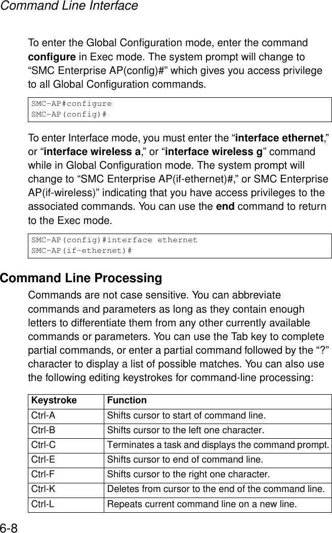Command Line Interface6-8To enter the Global Configuration mode, enter the command configure in Exec mode. The system prompt will change to “SMC Enterprise AP(config)#” which gives you access privilege to all Global Configuration commands.To enter Interface mode, you must enter the “interface ethernet,” or “interface wireless a,” or “interface wireless g” command while in Global Configuration mode. The system prompt will change to “SMC Enterprise AP(if-ethernet)#,” or SMC Enterprise AP(if-wireless)” indicating that you have access privileges to the associated commands. You can use the end command to return to the Exec mode.Command Line ProcessingCommands are not case sensitive. You can abbreviate commands and parameters as long as they contain enough letters to differentiate them from any other currently available commands or parameters. You can use the Tab key to complete partial commands, or enter a partial command followed by the “?” character to display a list of possible matches. You can also use the following editing keystrokes for command-line processing:SMC-AP#configureSMC-AP(config)#SMC-AP(config)#interface ethernetSMC-AP(if-ethernet)#Keystroke FunctionCtrl-A Shifts cursor to start of command line. Ctrl-B Shifts cursor to the left one character.Ctrl-C Terminates a task and displays the command prompt.Ctrl-E Shifts cursor to end of command line.Ctrl-F Shifts cursor to the right one character.Ctrl-K Deletes from cursor to the end of the command line.Ctrl-L Repeats current command line on a new line.