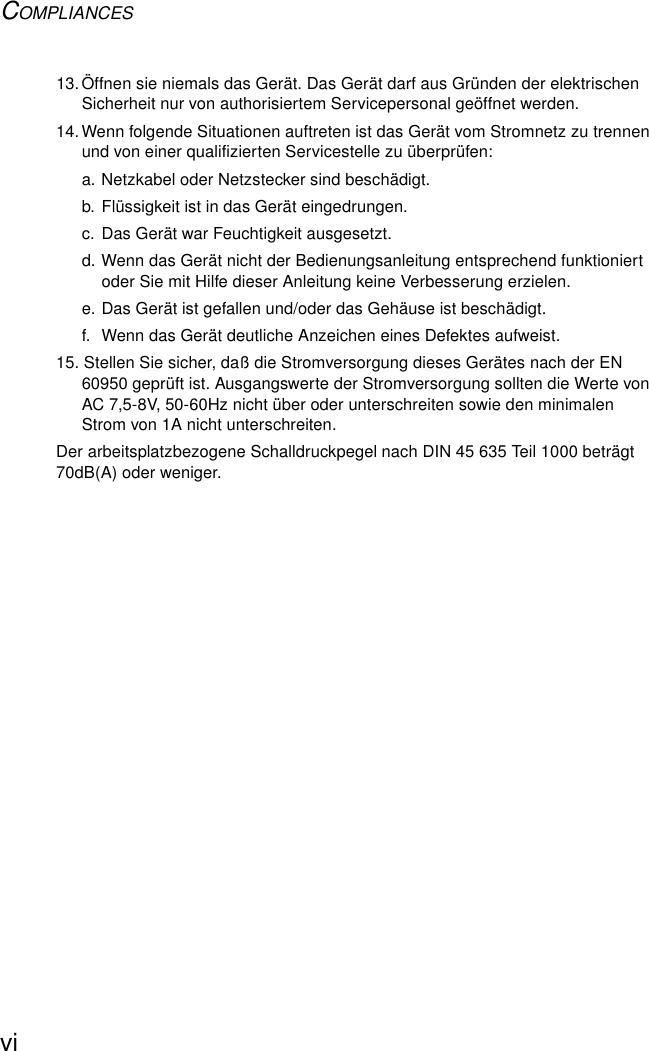 COMPLIANCESvi13.Öffnen sie niemals das Gerät. Das Gerät darf aus Gründen der elektrischen Sicherheit nur von authorisiertem Servicepersonal geöffnet werden.14.Wenn folgende Situationen auftreten ist das Gerät vom Stromnetz zu trennen und von einer qualifizierten Servicestelle zu überprüfen:a. Netzkabel oder Netzstecker sind beschädigt.b. Flüssigkeit ist in das Gerät eingedrungen.c. Das Gerät war Feuchtigkeit ausgesetzt.d. Wenn das Gerät nicht der Bedienungsanleitung entsprechend funktioniert oder Sie mit Hilfe dieser Anleitung keine Verbesserung erzielen.e. Das Gerät ist gefallen und/oder das Gehäuse ist beschädigt.f.  Wenn das Gerät deutliche Anzeichen eines Defektes aufweist.15. Stellen Sie sicher, daß die Stromversorgung dieses Gerätes nach der EN 60950 geprüft ist. Ausgangswerte der Stromversorgung sollten die Werte von AC 7,5-8V, 50-60Hz nicht über oder unterschreiten sowie den minimalen Strom von 1A nicht unterschreiten.Der arbeitsplatzbezogene Schalldruckpegel nach DIN 45 635 Teil 1000 beträgt 70dB(A) oder weniger.