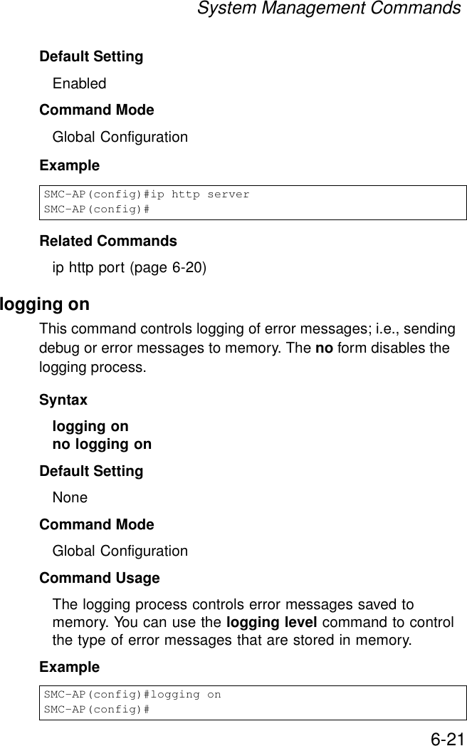 System Management Commands6-21Default Setting EnabledCommand Mode Global ConfigurationExample Related Commandsip http port (page 6-20)logging onThis command controls logging of error messages; i.e., sending debug or error messages to memory. The no form disables the logging process.Syntaxlogging onno logging onDefault SettingNoneCommand Mode Global ConfigurationCommand Usage The logging process controls error messages saved to memory. You can use the logging level command to control the type of error messages that are stored in memory. Example SMC-AP(config)#ip http serverSMC-AP(config)#SMC-AP(config)#logging onSMC-AP(config)#