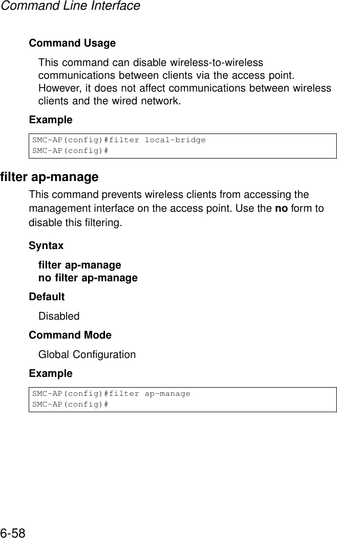 Command Line Interface6-58Command UsageThis command can disable wireless-to-wireless communications between clients via the access point. However, it does not affect communications between wireless clients and the wired network.Examplefilter ap-manageThis command prevents wireless clients from accessing the management interface on the access point. Use the no form to disable this filtering.Syntaxfilter ap-manageno filter ap-manageDefaultDisabledCommand ModeGlobal ConfigurationExampleSMC-AP(config)#filter local-bridgeSMC-AP(config)#SMC-AP(config)#filter ap-manageSMC-AP(config)#