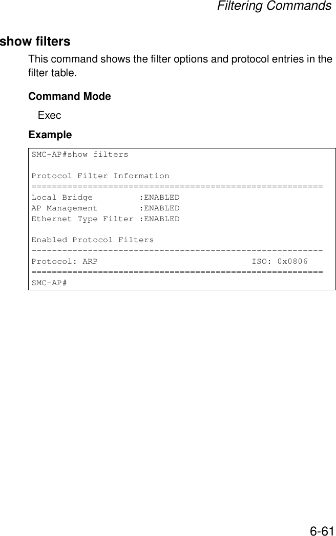 Filtering Commands6-61show filtersThis command shows the filter options and protocol entries in the filter table. Command ModeExecExampleSMC-AP#show filtersProtocol Filter Information=========================================================Local Bridge         :ENABLEDAP Management        :ENABLEDEthernet Type Filter :ENABLEDEnabled Protocol Filters---------------------------------------------------------Protocol: ARP                              ISO: 0x0806=========================================================SMC-AP#