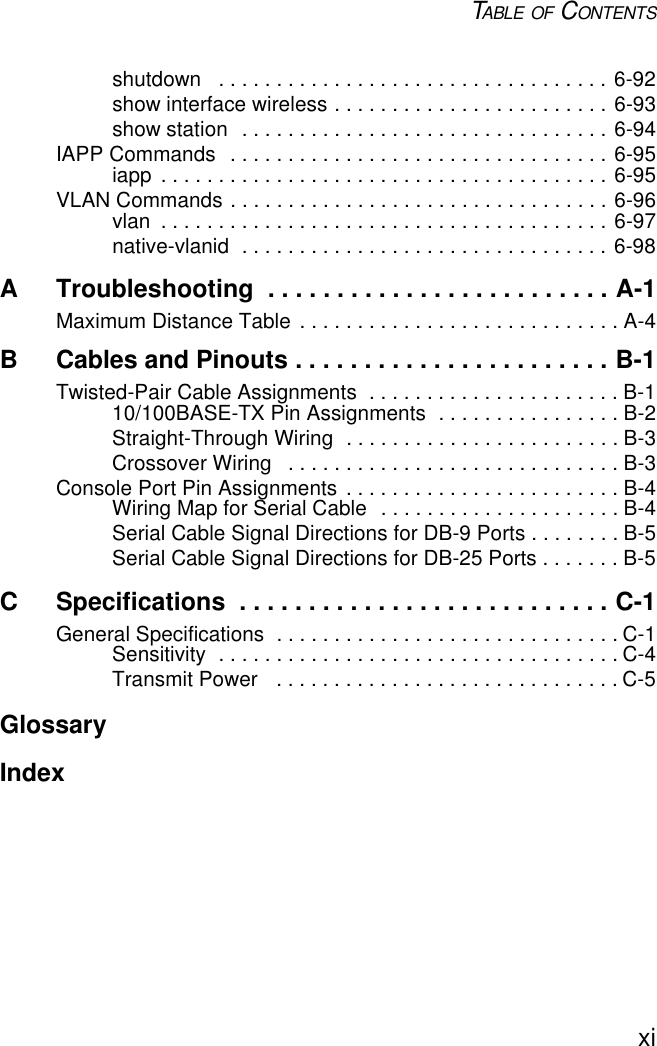 TABLE OF CONTENTSxishutdown   . . . . . . . . . . . . . . . . . . . . . . . . . . . . . . . . . . 6-92show interface wireless . . . . . . . . . . . . . . . . . . . . . . . . 6-93show station  . . . . . . . . . . . . . . . . . . . . . . . . . . . . . . . . 6-94IAPP Commands  . . . . . . . . . . . . . . . . . . . . . . . . . . . . . . . . . 6-95iapp  . . . . . . . . . . . . . . . . . . . . . . . . . . . . . . . . . . . . . . . 6-95VLAN Commands . . . . . . . . . . . . . . . . . . . . . . . . . . . . . . . . . 6-96vlan  . . . . . . . . . . . . . . . . . . . . . . . . . . . . . . . . . . . . . . . 6-97native-vlanid  . . . . . . . . . . . . . . . . . . . . . . . . . . . . . . . . 6-98A Troubleshooting  . . . . . . . . . . . . . . . . . . . . . . . . . A-1Maximum Distance Table . . . . . . . . . . . . . . . . . . . . . . . . . . . . A-4B Cables and Pinouts . . . . . . . . . . . . . . . . . . . . . . . B-1Twisted-Pair Cable Assignments  . . . . . . . . . . . . . . . . . . . . . . B-110/100BASE-TX Pin Assignments  . . . . . . . . . . . . . . . . B-2Straight-Through Wiring  . . . . . . . . . . . . . . . . . . . . . . . . B-3Crossover Wiring   . . . . . . . . . . . . . . . . . . . . . . . . . . . . . B-3Console Port Pin Assignments  . . . . . . . . . . . . . . . . . . . . . . . . B-4Wiring Map for Serial Cable  . . . . . . . . . . . . . . . . . . . . . B-4Serial Cable Signal Directions for DB-9 Ports . . . . . . . . B-5Serial Cable Signal Directions for DB-25 Ports . . . . . . . B-5C Specifications  . . . . . . . . . . . . . . . . . . . . . . . . . . . C-1General Specifications  . . . . . . . . . . . . . . . . . . . . . . . . . . . . . . C-1Sensitivity  . . . . . . . . . . . . . . . . . . . . . . . . . . . . . . . . . . . C-4Transmit Power   . . . . . . . . . . . . . . . . . . . . . . . . . . . . . . C-5GlossaryIndex