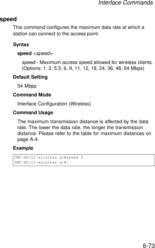 Interface Commands6-73speedThis command configures the maximum data rate at which a station can connect to the access point. Syntaxspeed &lt;speed&gt;speed - Maximum access speed allowed for wireless clients. (Options: 1, 2, 5.5, 6, 9, 11, 12, 18, 24, 36, 48, 54 Mbps)Default Setting 54 MbpsCommand Mode Interface Configuration (Wireless)Command Usage The maximum transmission distance is affected by the data rate. The lower the data rate, the longer the transmission distance. Please refer to the table for maximum distances on page A-4.ExampleSMC-AP(if-wireless g)#speed 6SMC-AP(if-wireless g)#