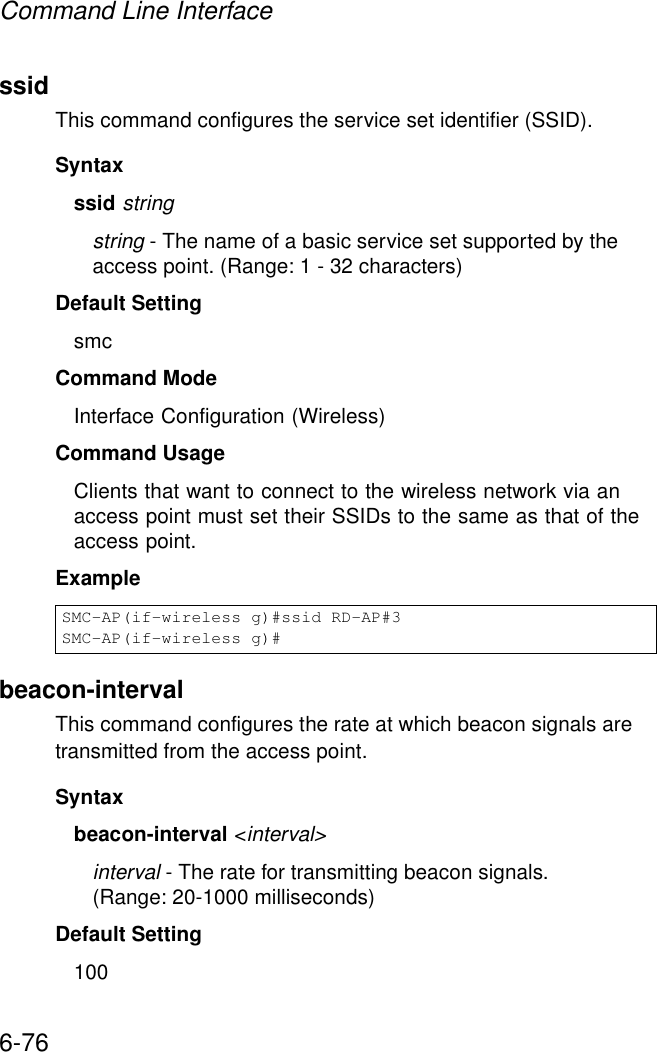 Command Line Interface6-76ssidThis command configures the service set identifier (SSID). Syntaxssid stringstring - The name of a basic service set supported by the access point. (Range: 1 - 32 characters)Default Setting smcCommand Mode Interface Configuration (Wireless)Command Usage Clients that want to connect to the wireless network via an access point must set their SSIDs to the same as that of the access point.Examplebeacon-interval This command configures the rate at which beacon signals are transmitted from the access point. Syntaxbeacon-interval &lt;interval&gt;interval - The rate for transmitting beacon signals. (Range: 20-1000 milliseconds)Default Setting 100SMC-AP(if-wireless g)#ssid RD-AP#3SMC-AP(if-wireless g)#