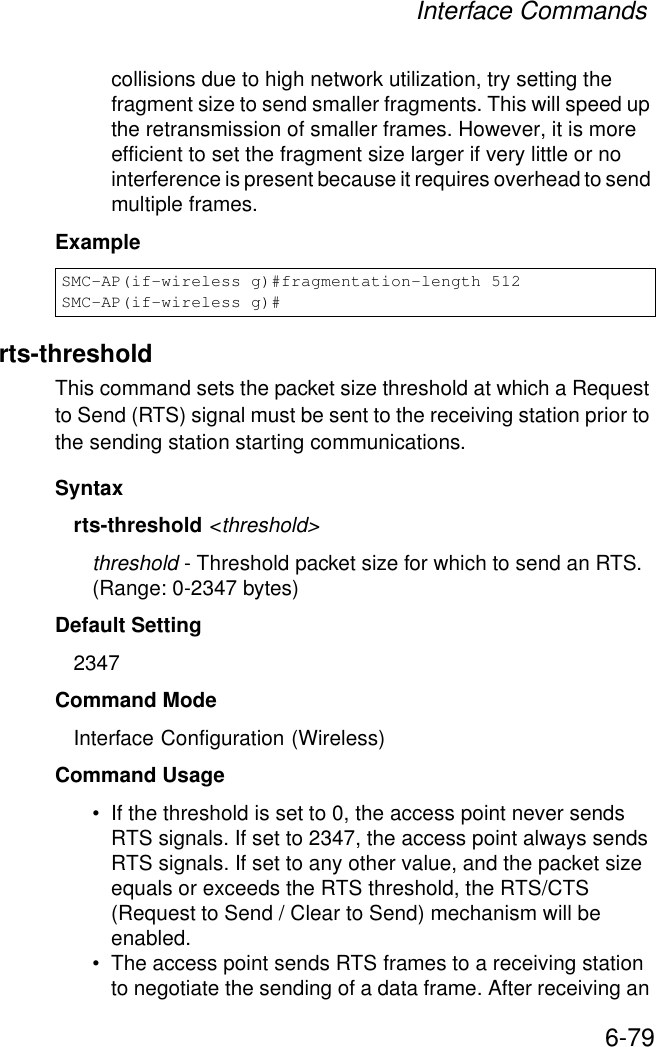 Interface Commands6-79collisions due to high network utilization, try setting the fragment size to send smaller fragments. This will speed up the retransmission of smaller frames. However, it is more efficient to set the fragment size larger if very little or no interference is present because it requires overhead to send multiple frames.Examplerts-thresholdThis command sets the packet size threshold at which a Request to Send (RTS) signal must be sent to the receiving station prior to the sending station starting communications.Syntaxrts-threshold &lt;threshold&gt;threshold - Threshold packet size for which to send an RTS. (Range: 0-2347 bytes)Default Setting 2347Command Mode Interface Configuration (Wireless)Command Usage • If the threshold is set to 0, the access point never sends RTS signals. If set to 2347, the access point always sends RTS signals. If set to any other value, and the packet size equals or exceeds the RTS threshold, the RTS/CTS (Request to Send / Clear to Send) mechanism will be enabled.• The access point sends RTS frames to a receiving station to negotiate the sending of a data frame. After receiving an SMC-AP(if-wireless g)#fragmentation-length 512SMC-AP(if-wireless g)#