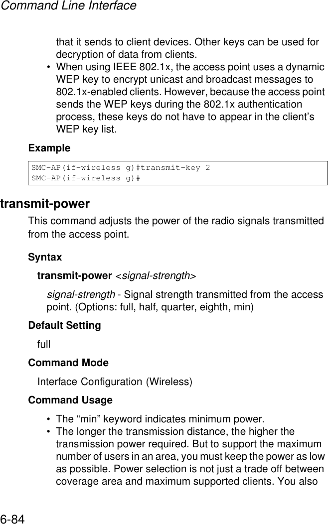 Command Line Interface6-84that it sends to client devices. Other keys can be used for decryption of data from clients.• When using IEEE 802.1x, the access point uses a dynamic WEP key to encrypt unicast and broadcast messages to 802.1x-enabled clients. However, because the access point sends the WEP keys during the 802.1x authentication process, these keys do not have to appear in the client’s WEP key list.Example transmit-powerThis command adjusts the power of the radio signals transmitted from the access point.Syntaxtransmit-power &lt;signal-strength&gt;signal-strength - Signal strength transmitted from the access point. (Options: full, half, quarter, eighth, min)Default Setting fullCommand Mode Interface Configuration (Wireless)Command Usage • The “min” keyword indicates minimum power.• The longer the transmission distance, the higher the transmission power required. But to support the maximum number of users in an area, you must keep the power as low as possible. Power selection is not just a trade off between coverage area and maximum supported clients. You also SMC-AP(if-wireless g)#transmit-key 2SMC-AP(if-wireless g)#