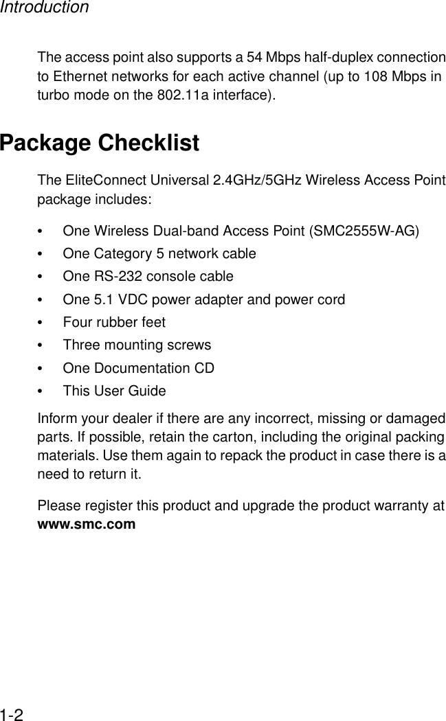 Introduction1-2The access point also supports a 54 Mbps half-duplex connection to Ethernet networks for each active channel (up to 108 Mbps in turbo mode on the 802.11a interface).Package ChecklistThe EliteConnect Universal 2.4GHz/5GHz Wireless Access Point package includes:•One Wireless Dual-band Access Point (SMC2555W-AG)•One Category 5 network cable•One RS-232 console cable•One 5.1 VDC power adapter and power cord•Four rubber feet •Three mounting screws•One Documentation CD•This User GuideInform your dealer if there are any incorrect, missing or damaged parts. If possible, retain the carton, including the original packing materials. Use them again to repack the product in case there is a need to return it.Please register this product and upgrade the product warranty at www.smc.com