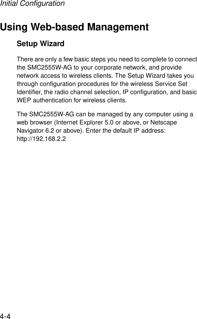 Initial Configuration4-4Using Web-based ManagementSetup WizardThere are only a few basic steps you need to complete to connect the SMC2555W-AG to your corporate network, and provide network access to wireless clients. The Setup Wizard takes you through configuration procedures for the wireless Service Set Identifier, the radio channel selection, IP configuration, and basic WEP authentication for wireless clients. The SMC2555W-AG can be managed by any computer using a web browser (Internet Explorer 5.0 or above, or Netscape Navigator 6.2 or above). Enter the default IP address: http://192.168.2.2