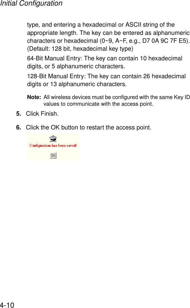 Initial Configuration4-10type, and entering a hexadecimal or ASCII string of the appropriate length. The key can be entered as alphanumeric characters or hexadecimal (0~9, A~F, e.g., D7 0A 9C 7F E5). (Default: 128 bit, hexadecimal key type)64-Bit Manual Entry: The key can contain 10 hexadecimal digits, or 5 alphanumeric characters.128-Bit Manual Entry: The key can contain 26 hexadecimal digits or 13 alphanumeric characters. Note: All wireless devices must be configured with the same Key ID values to communicate with the access point.5. Click Finish.6. Click the OK button to restart the access point.