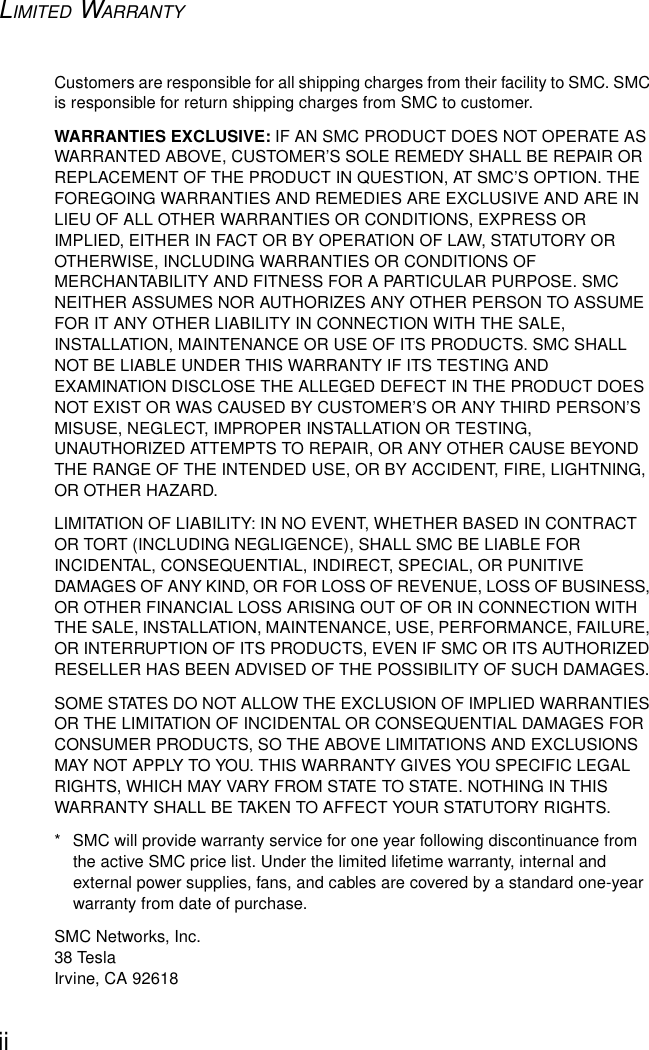 LIMITED WARRANTYiiCustomers are responsible for all shipping charges from their facility to SMC. SMC is responsible for return shipping charges from SMC to customer.WARRANTIES EXCLUSIVE: IF AN SMC PRODUCT DOES NOT OPERATE AS WARRANTED ABOVE, CUSTOMER’S SOLE REMEDY SHALL BE REPAIR OR REPLACEMENT OF THE PRODUCT IN QUESTION, AT SMC’S OPTION. THE FOREGOING WARRANTIES AND REMEDIES ARE EXCLUSIVE AND ARE IN LIEU OF ALL OTHER WARRANTIES OR CONDITIONS, EXPRESS OR IMPLIED, EITHER IN FACT OR BY OPERATION OF LAW, STATUTORY OR OTHERWISE, INCLUDING WARRANTIES OR CONDITIONS OF MERCHANTABILITY AND FITNESS FOR A PARTICULAR PURPOSE. SMC NEITHER ASSUMES NOR AUTHORIZES ANY OTHER PERSON TO ASSUME FOR IT ANY OTHER LIABILITY IN CONNECTION WITH THE SALE, INSTALLATION, MAINTENANCE OR USE OF ITS PRODUCTS. SMC SHALL NOT BE LIABLE UNDER THIS WARRANTY IF ITS TESTING AND EXAMINATION DISCLOSE THE ALLEGED DEFECT IN THE PRODUCT DOES NOT EXIST OR WAS CAUSED BY CUSTOMER’S OR ANY THIRD PERSON’S MISUSE, NEGLECT, IMPROPER INSTALLATION OR TESTING, UNAUTHORIZED ATTEMPTS TO REPAIR, OR ANY OTHER CAUSE BEYOND THE RANGE OF THE INTENDED USE, OR BY ACCIDENT, FIRE, LIGHTNING, OR OTHER HAZARD.LIMITATION OF LIABILITY: IN NO EVENT, WHETHER BASED IN CONTRACT OR TORT (INCLUDING NEGLIGENCE), SHALL SMC BE LIABLE FOR INCIDENTAL, CONSEQUENTIAL, INDIRECT, SPECIAL, OR PUNITIVE DAMAGES OF ANY KIND, OR FOR LOSS OF REVENUE, LOSS OF BUSINESS, OR OTHER FINANCIAL LOSS ARISING OUT OF OR IN CONNECTION WITH THE SALE, INSTALLATION, MAINTENANCE, USE, PERFORMANCE, FAILURE, OR INTERRUPTION OF ITS PRODUCTS, EVEN IF SMC OR ITS AUTHORIZED RESELLER HAS BEEN ADVISED OF THE POSSIBILITY OF SUCH DAMAGES. SOME STATES DO NOT ALLOW THE EXCLUSION OF IMPLIED WARRANTIES OR THE LIMITATION OF INCIDENTAL OR CONSEQUENTIAL DAMAGES FOR CONSUMER PRODUCTS, SO THE ABOVE LIMITATIONS AND EXCLUSIONS MAY NOT APPLY TO YOU. THIS WARRANTY GIVES YOU SPECIFIC LEGAL RIGHTS, WHICH MAY VARY FROM STATE TO STATE. NOTHING IN THIS WARRANTY SHALL BE TAKEN TO AFFECT YOUR STATUTORY RIGHTS.*  SMC will provide warranty service for one year following discontinuance from the active SMC price list. Under the limited lifetime warranty, internal and external power supplies, fans, and cables are covered by a standard one-year warranty from date of purchase.SMC Networks, Inc.38 TeslaIrvine, CA 92618