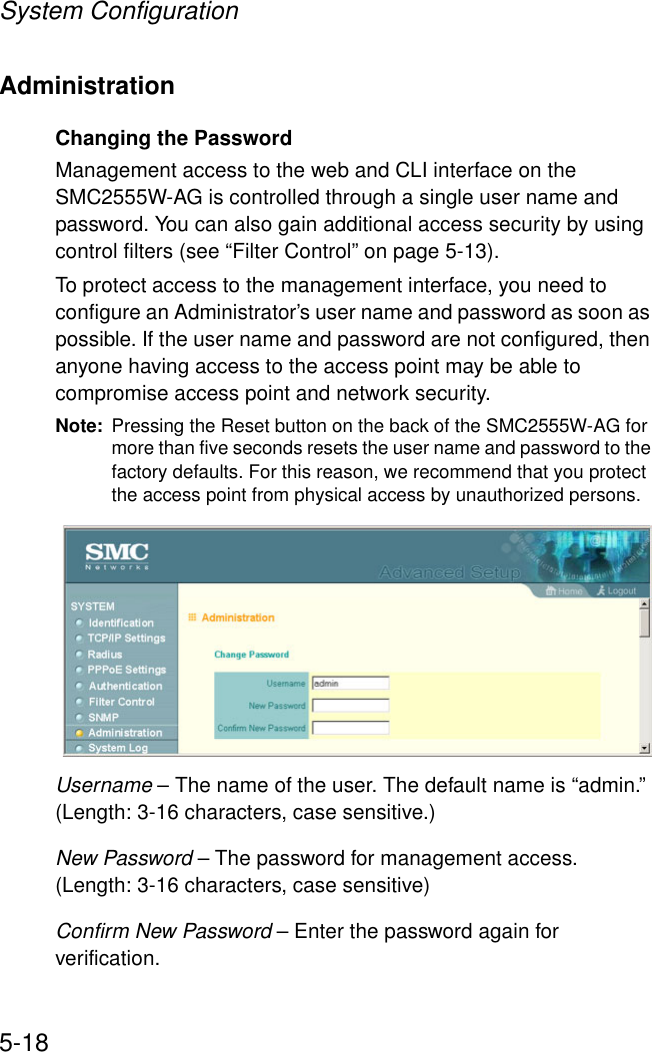 System Configuration5-18AdministrationChanging the PasswordManagement access to the web and CLI interface on the SMC2555W-AG is controlled through a single user name and password. You can also gain additional access security by using control filters (see “Filter Control” on page 5-13). To protect access to the management interface, you need to configure an Administrator’s user name and password as soon as possible. If the user name and password are not configured, then anyone having access to the access point may be able to compromise access point and network security. Note: Pressing the Reset button on the back of the SMC2555W-AG for more than five seconds resets the user name and password to the factory defaults. For this reason, we recommend that you protect the access point from physical access by unauthorized persons. Username – The name of the user. The default name is “admin.” (Length: 3-16 characters, case sensitive.)New Password – The password for management access. (Length: 3-16 characters, case sensitive) Confirm New Password – Enter the password again for verification.