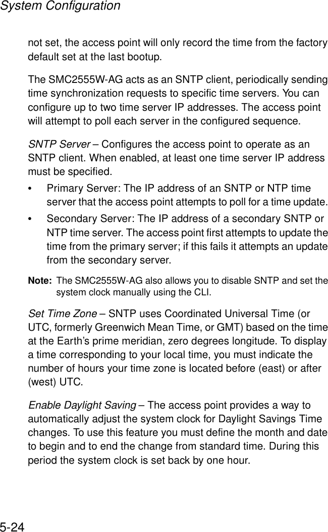 System Configuration5-24not set, the access point will only record the time from the factory default set at the last bootup.The SMC2555W-AG acts as an SNTP client, periodically sending time synchronization requests to specific time servers. You can configure up to two time server IP addresses. The access point will attempt to poll each server in the configured sequence.SNTP Server – Configures the access point to operate as an SNTP client. When enabled, at least one time server IP address must be specified.•Primary Server: The IP address of an SNTP or NTP time server that the access point attempts to poll for a time update. •Secondary Server: The IP address of a secondary SNTP or NTP time server. The access point first attempts to update the time from the primary server; if this fails it attempts an update from the secondary server.Note: The SMC2555W-AG also allows you to disable SNTP and set the system clock manually using the CLI.Set Time Zone – SNTP uses Coordinated Universal Time (or UTC, formerly Greenwich Mean Time, or GMT) based on the time at the Earth’s prime meridian, zero degrees longitude. To display a time corresponding to your local time, you must indicate the number of hours your time zone is located before (east) or after (west) UTC.Enable Daylight Saving – The access point provides a way to automatically adjust the system clock for Daylight Savings Time changes. To use this feature you must define the month and date to begin and to end the change from standard time. During this period the system clock is set back by one hour.