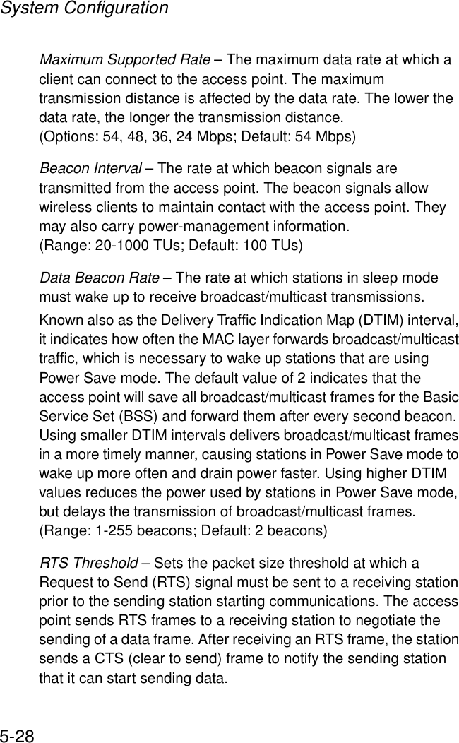 System Configuration5-28Maximum Supported Rate – The maximum data rate at which a client can connect to the access point. The maximum transmission distance is affected by the data rate. The lower the data rate, the longer the transmission distance. (Options: 54, 48, 36, 24 Mbps; Default: 54 Mbps)Beacon Interval – The rate at which beacon signals are transmitted from the access point. The beacon signals allow wireless clients to maintain contact with the access point. They may also carry power-management information. (Range: 20-1000 TUs; Default: 100 TUs)Data Beacon Rate – The rate at which stations in sleep mode must wake up to receive broadcast/multicast transmissions. Known also as the Delivery Traffic Indication Map (DTIM) interval, it indicates how often the MAC layer forwards broadcast/multicast traffic, which is necessary to wake up stations that are using Power Save mode. The default value of 2 indicates that the access point will save all broadcast/multicast frames for the Basic Service Set (BSS) and forward them after every second beacon. Using smaller DTIM intervals delivers broadcast/multicast frames in a more timely manner, causing stations in Power Save mode to wake up more often and drain power faster. Using higher DTIM values reduces the power used by stations in Power Save mode, but delays the transmission of broadcast/multicast frames.(Range: 1-255 beacons; Default: 2 beacons)RTS Threshold – Sets the packet size threshold at which a Request to Send (RTS) signal must be sent to a receiving station prior to the sending station starting communications. The access point sends RTS frames to a receiving station to negotiate the sending of a data frame. After receiving an RTS frame, the station sends a CTS (clear to send) frame to notify the sending station that it can start sending data. 