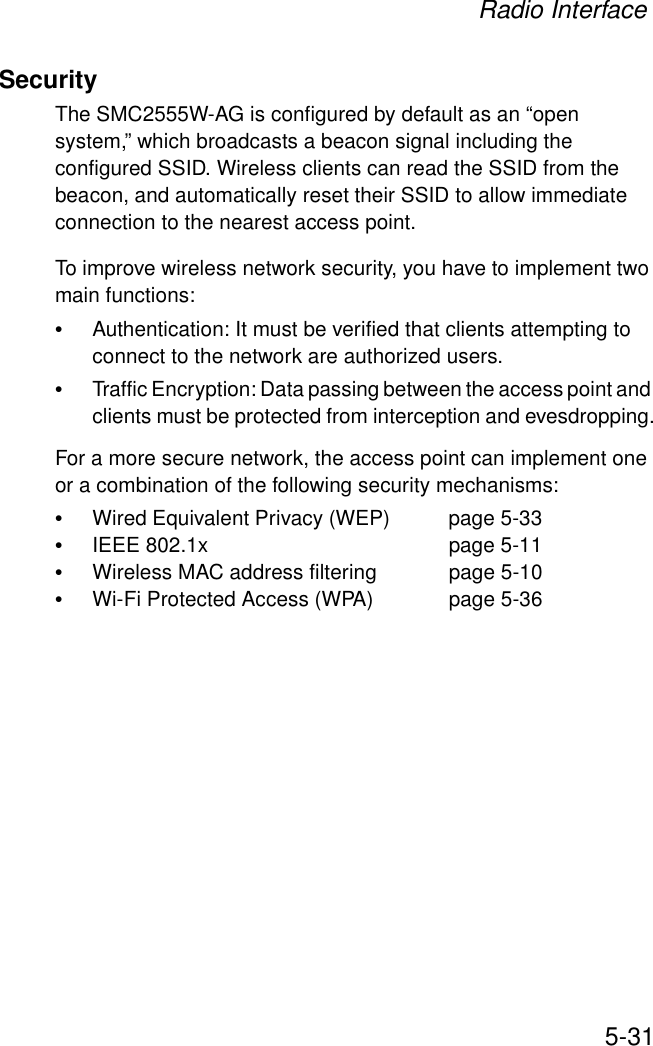 Radio Interface5-31SecurityThe SMC2555W-AG is configured by default as an “open system,” which broadcasts a beacon signal including the configured SSID. Wireless clients can read the SSID from the beacon, and automatically reset their SSID to allow immediate connection to the nearest access point. To improve wireless network security, you have to implement two main functions:•Authentication: It must be verified that clients attempting to connect to the network are authorized users.•Traffic Encryption: Data passing between the access point and clients must be protected from interception and evesdropping.For a more secure network, the access point can implement one or a combination of the following security mechanisms:•Wired Equivalent Privacy (WEP)  page 5-33•IEEE 802.1x  page 5-11•Wireless MAC address filtering  page 5-10•Wi-Fi Protected Access (WPA) page 5-36