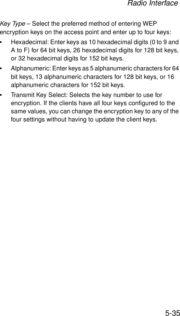 Radio Interface5-35Key Type – Select the preferred method of entering WEP encryption keys on the access point and enter up to four keys:•Hexadecimal: Enter keys as 10 hexadecimal digits (0 to 9 and A to F) for 64 bit keys, 26 hexadecimal digits for 128 bit keys, or 32 hexadecimal digits for 152 bit keys.•Alphanumeric: Enter keys as 5 alphanumeric characters for 64 bit keys, 13 alphanumeric characters for 128 bit keys, or 16 alphanumeric characters for 152 bit keys.•Transmit Key Select: Selects the key number to use for encryption. If the clients have all four keys configured to the same values, you can change the encryption key to any of the four settings without having to update the client keys.