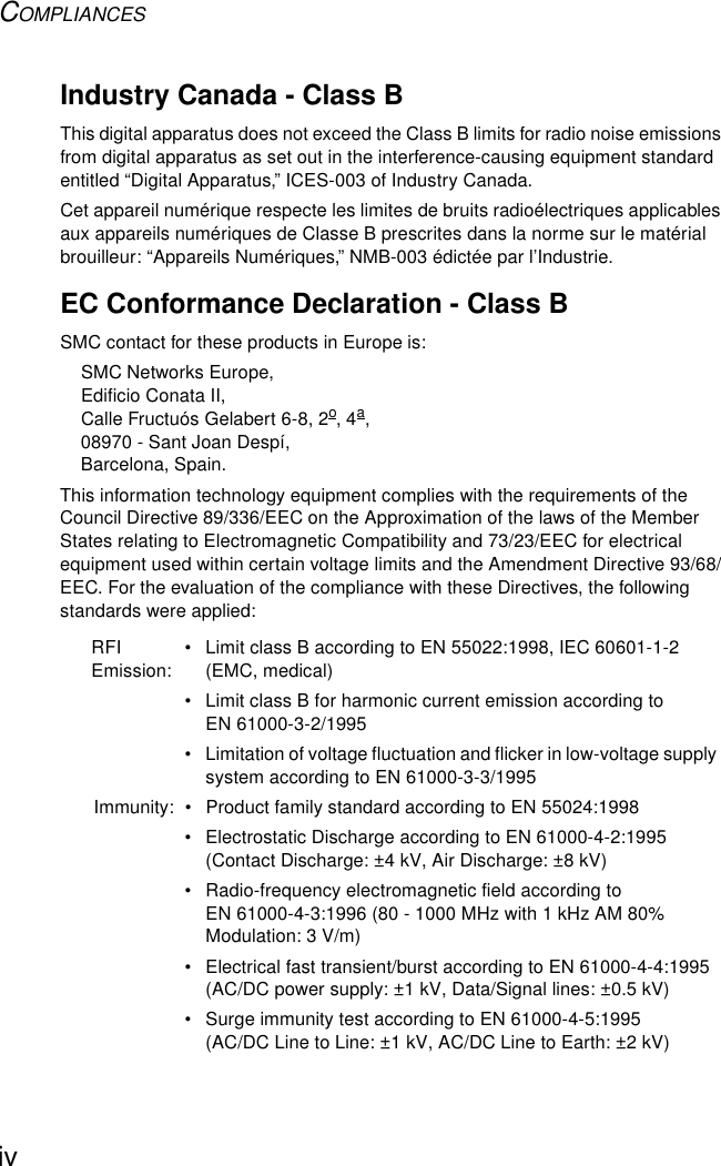 COMPLIANCESivIndustry Canada - Class BThis digital apparatus does not exceed the Class B limits for radio noise emissions from digital apparatus as set out in the interference-causing equipment standard entitled “Digital Apparatus,” ICES-003 of Industry Canada. Cet appareil numérique respecte les limites de bruits radioélectriques applicables aux appareils numériques de Classe B prescrites dans la norme sur le matérial brouilleur: “Appareils Numériques,” NMB-003 édictée par l’Industrie.EC Conformance Declaration - Class BSMC contact for these products in Europe is:SMC Networks Europe,Edificio Conata II,Calle Fructuós Gelabert 6-8, 2o, 4a,08970 - Sant Joan Despí,Barcelona, Spain.This information technology equipment complies with the requirements of the Council Directive 89/336/EEC on the Approximation of the laws of the Member States relating to Electromagnetic Compatibility and 73/23/EEC for electrical equipment used within certain voltage limits and the Amendment Directive 93/68/EEC. For the evaluation of the compliance with these Directives, the following standards were applied:RFI Emission:• Limit class B according to EN 55022:1998, IEC 60601-1-2 (EMC, medical)• Limit class B for harmonic current emission according to EN 61000-3-2/1995• Limitation of voltage fluctuation and flicker in low-voltage supply system according to EN 61000-3-3/1995Immunity: • Product family standard according to EN 55024:1998• Electrostatic Discharge according to EN 61000-4-2:1995 (Contact Discharge: ±4 kV, Air Discharge: ±8 kV)• Radio-frequency electromagnetic field according to EN 61000-4-3:1996 (80 - 1000 MHz with 1 kHz AM 80% Modulation: 3 V/m)• Electrical fast transient/burst according to EN 61000-4-4:1995 (AC/DC power supply: ±1 kV, Data/Signal lines: ±0.5 kV)• Surge immunity test according to EN 61000-4-5:1995 (AC/DC Line to Line: ±1 kV, AC/DC Line to Earth: ±2 kV)