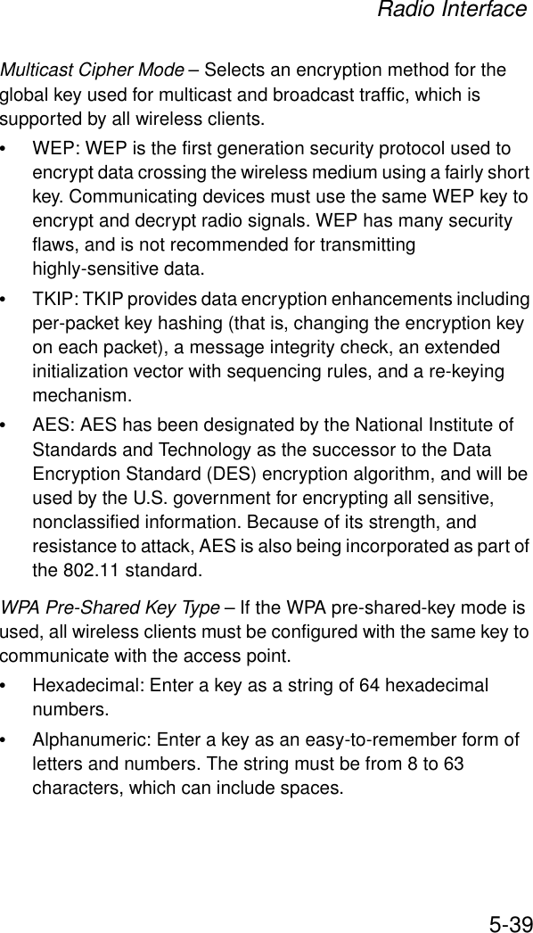 Radio Interface5-39Multicast Cipher Mode – Selects an encryption method for the global key used for multicast and broadcast traffic, which is supported by all wireless clients.•WEP: WEP is the first generation security protocol used to encrypt data crossing the wireless medium using a fairly short key. Communicating devices must use the same WEP key to encrypt and decrypt radio signals. WEP has many security flaws, and is not recommended for transmitting highly-sensitive data.•TKIP: TKIP provides data encryption enhancements including per-packet key hashing (that is, changing the encryption key on each packet), a message integrity check, an extended initialization vector with sequencing rules, and a re-keying mechanism.•AES: AES has been designated by the National Institute of Standards and Technology as the successor to the Data Encryption Standard (DES) encryption algorithm, and will be used by the U.S. government for encrypting all sensitive, nonclassified information. Because of its strength, and resistance to attack, AES is also being incorporated as part of the 802.11 standard.WPA Pre-Shared Key Type – If the WPA pre-shared-key mode is used, all wireless clients must be configured with the same key to communicate with the access point.•Hexadecimal: Enter a key as a string of 64 hexadecimal numbers.•Alphanumeric: Enter a key as an easy-to-remember form of letters and numbers. The string must be from 8 to 63 characters, which can include spaces.