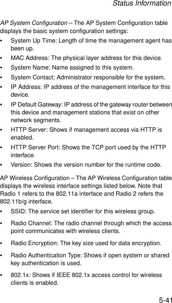 Status Information5-41AP System Configuration – The AP System Configuration table displays the basic system configuration settings:•System Up Time: Length of time the management agent has been up.•MAC Address: The physical layer address for this device.•System Name: Name assigned to this system.•System Contact: Administrator responsible for the system.•IP Address: IP address of the management interface for this device.•IP Default Gateway: IP address of the gateway router between this device and management stations that exist on other network segments.•HTTP Server: Shows if management access via HTTP is enabled.•HTTP Server Port: Shows the TCP port used by the HTTP interface.•Version: Shows the version number for the runtime code.AP Wireless Configuration – The AP Wireless Configuration table displays the wireless interface settings listed below. Note that Radio 1 refers to the 802.11a interface and Radio 2 refers the 802.11b/g interface.•SSID: The service set identifier for this wireless group.•Radio Channel: The radio channel through which the access point communicates with wireless clients.•Radio Encryption: The key size used for data encryption.•Radio Authentication Type: Shows if open system or shared key authentication is used.•802.1x: Shows if IEEE 802.1x access control for wireless clients is enabled.