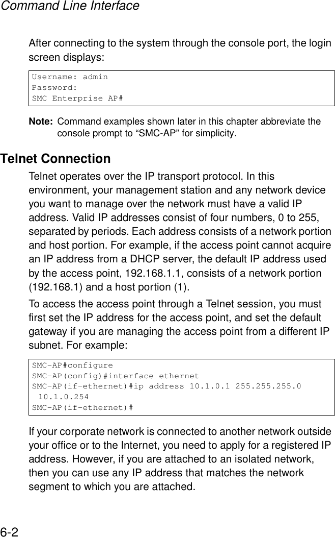 Command Line Interface6-2After connecting to the system through the console port, the login screen displays:Note: Command examples shown later in this chapter abbreviate the console prompt to “SMC-AP” for simplicity.Telnet ConnectionTelnet operates over the IP transport protocol. In this environment, your management station and any network device you want to manage over the network must have a valid IP address. Valid IP addresses consist of four numbers, 0 to 255, separated by periods. Each address consists of a network portion and host portion. For example, if the access point cannot acquire an IP address from a DHCP server, the default IP address used by the access point, 192.168.1.1, consists of a network portion (192.168.1) and a host portion (1).To access the access point through a Telnet session, you must first set the IP address for the access point, and set the default gateway if you are managing the access point from a different IP subnet. For example:If your corporate network is connected to another network outside your office or to the Internet, you need to apply for a registered IP address. However, if you are attached to an isolated network, then you can use any IP address that matches the network segment to which you are attached.Username: adminPassword:SMC Enterprise AP#SMC-AP#configureSMC-AP(config)#interface ethernetSMC-AP(if-ethernet)#ip address 10.1.0.1 255.255.255.0 10.1.0.254SMC-AP(if-ethernet)#