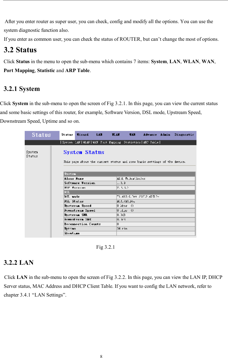                                                                     8  After you enter router as super user, you can check, config and modify all the options. You can use the system diagnostic function also. If you enter as common user, you can check the status of ROUTER, but can’t change the most of options. 3.2 Status Click Status in the menu to open the sub-menu which contains 7 items: System, LAN, WLAN, WAN, Port Mapping, Statistic and ARP Table. 3.2.1 System Click System in the sub-menu to open the screen of Fig 3.2.1. In this page, you can view the current status and some basic settings of this router, for example, Software Version, DSL mode, Upstream Speed, Downstream Speed, Uptime and so on.  Fig 3.2.1 3.2.2 LAN Click LAN in the sub-menu to open the screen of Fig 3.2.2. In this page, you can view the LAN IP, DHCP Server status, MAC Address and DHCP Client Table. If you want to config the LAN network, refer to chapter 3.4.1 “LAN Settings”. 